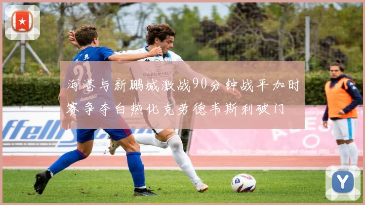海港与新鹏城激战90分钟战平加时赛争夺白热化克劳德韦斯利破门