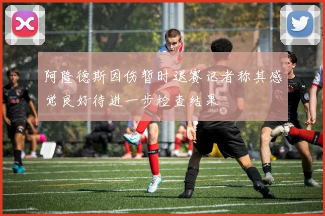 阿隆德斯因伤暂时退赛记者称其感觉良好待进一步检查结果