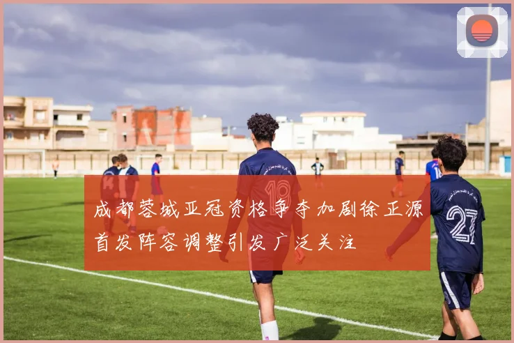 成都蓉城亚冠资格争夺加剧徐正源首发阵容调整引发广泛关注